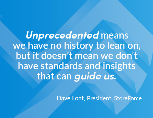 "Unprecedented means we have no history to lean on, but it doesn’t mean we don’t have standards and insights that can guide us." - Quote by Dave Loat, President at StoreForce